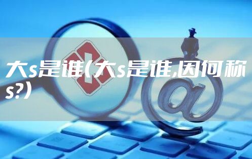 大s是谁（大s是谁,因何称s?）