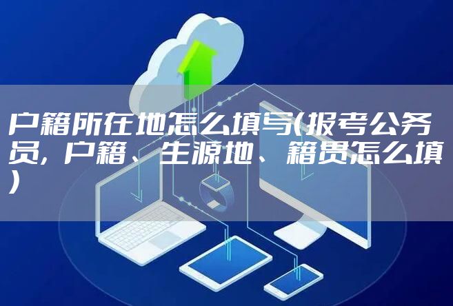 户籍所在地怎么填写（报考公务员，户籍、生源地、籍贯怎么填）