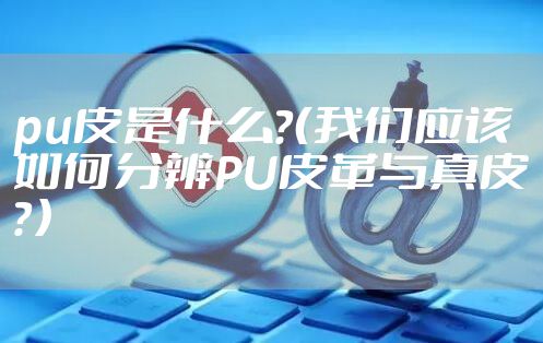 pu皮是什么？（我们应该如何分辨PU皮革与真皮？）