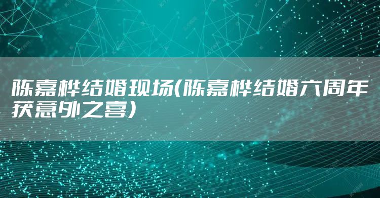 陈嘉桦结婚现场（陈嘉桦结婚六周年获意外之喜）