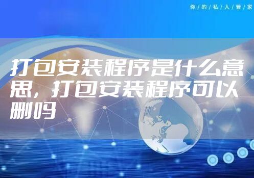 打包安装程序是什么意思，打包安装程序可以删吗