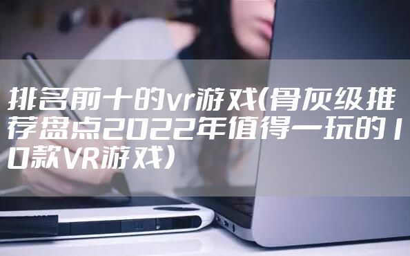 排名前十的vr游戏（骨灰级推荐盘点2022年值得一玩的10款VR游戏）
