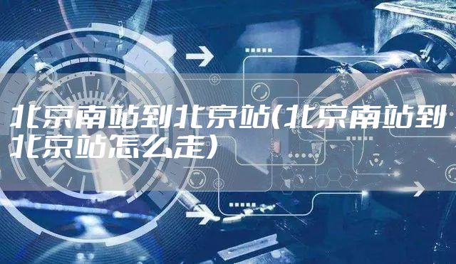 北京南站到北京站（北京南站到北京站怎么走）