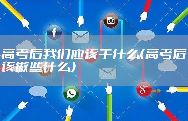 高考后我们应该干什么（高考后该做些什么）