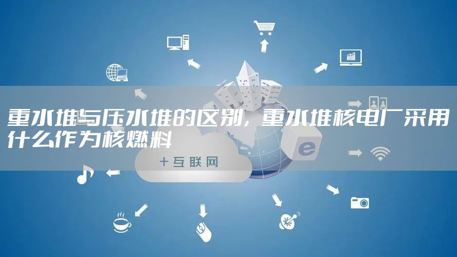 重水堆与压水堆的区别，重水堆核电厂采用什么作为核燃料
