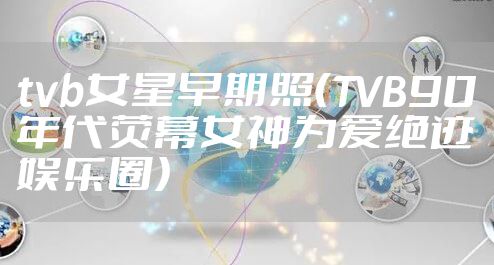 tvb女星早期照（TVB90年代荧幕女神为爱绝迹娱乐圈）
