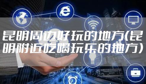 昆明周边好玩的地方（昆明附近吃喝玩乐的地方）