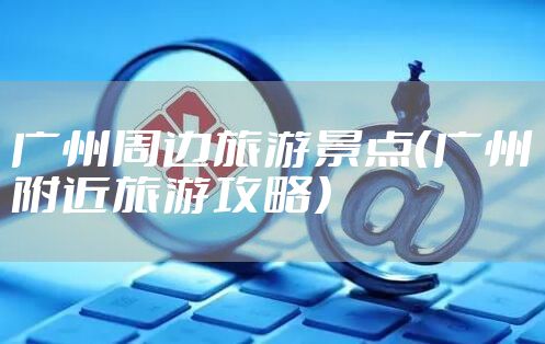 广州周边旅游景点（广州附近旅游攻略）