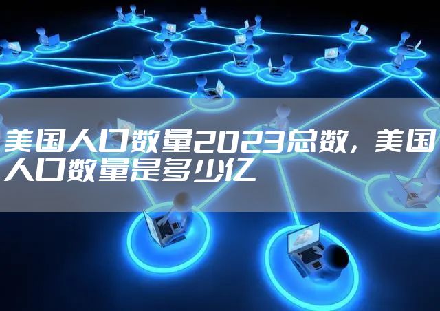 美国人口数量2023总数，美国人口数量是多少亿
