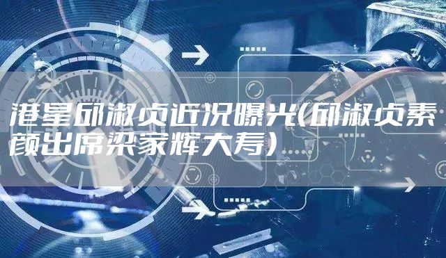 港星邱淑贞近况曝光（邱淑贞素颜出席梁家辉大寿）