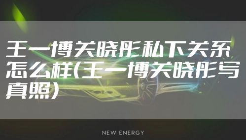 王一博关晓彤私下关系怎么样（王一博关晓彤写真照）