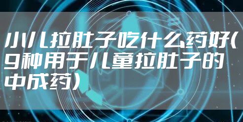小儿拉肚子吃什么药好（9种用于儿童拉肚子的中成药）