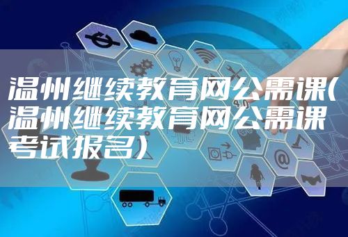 温州继续教育网公需课（温州继续教育网公需课考试报名）