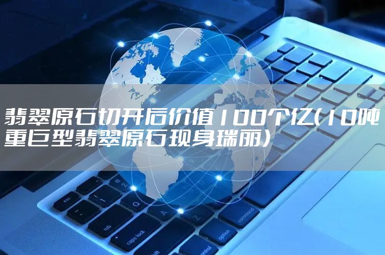 翡翠原石切开后价值100个亿（10吨重巨型翡翠原石现身瑞丽）
