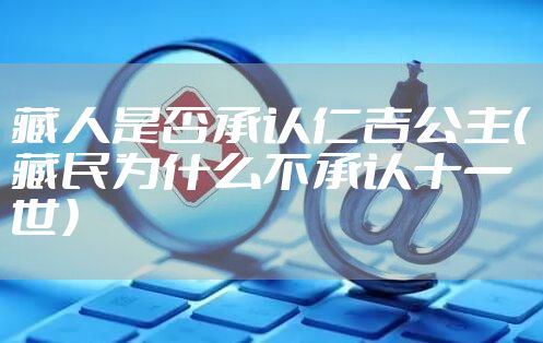 藏人是否承认仁吉公主（藏民为什么不承认十一世）