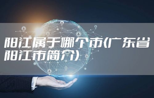 阳江属于哪个市(广东省阳江市简介)