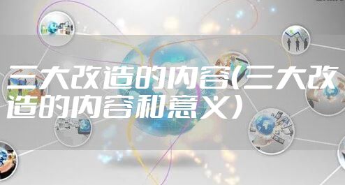 三大改造的内容（三大改造的内容和意义）
