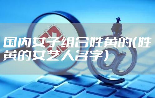 国内女子组合姓黄的（姓黄的女艺人名字）