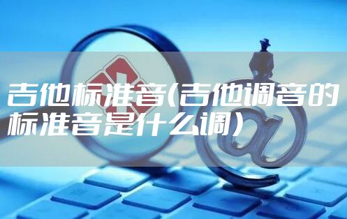 吉他标准音（吉他调音的标准音是什么调）