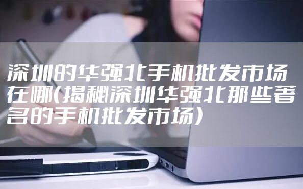 深圳的华强北手机批发市场在哪（揭秘深圳华强北那些著名的手机批发市场）