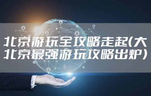 北京游玩全攻略走起（大北京最强游玩攻略出炉）