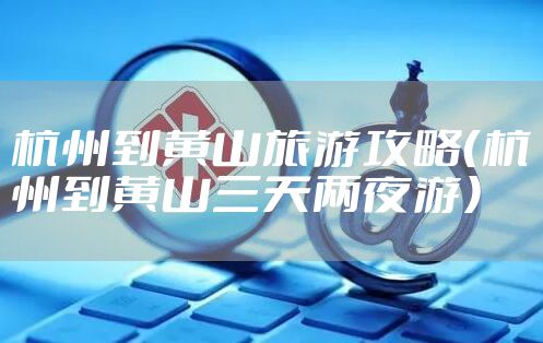 杭州到黄山旅游攻略（杭州到黄山三天两夜游）