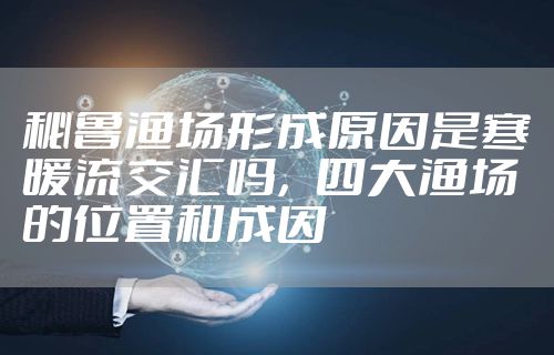 秘鲁渔场形成原因是寒暖流交汇吗，四大渔场的位置和成因