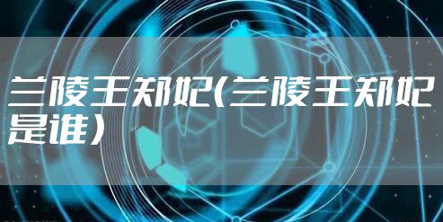 兰陵王郑妃（兰陵王郑妃是谁）