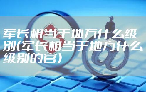 军长相当于地方什么级别（军长相当于地方什么级别的官）