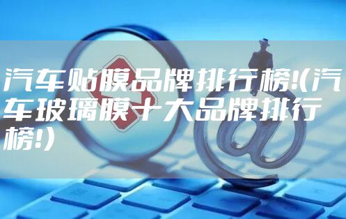 汽车贴膜品牌排行榜！（汽车玻璃膜十大品牌排行榜！）