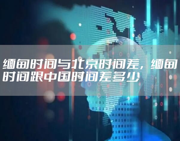 缅甸时间与北京时间差，缅甸时间跟中国时间差多少