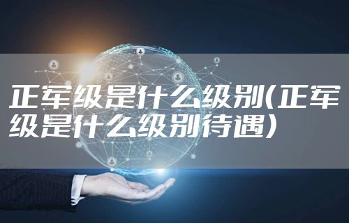 正军级是什么级别（正军级是什么级别待遇）