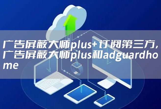 广告屏蔽大师plus+ 订阅第三方，广告屏蔽大师plus和adguardhome
