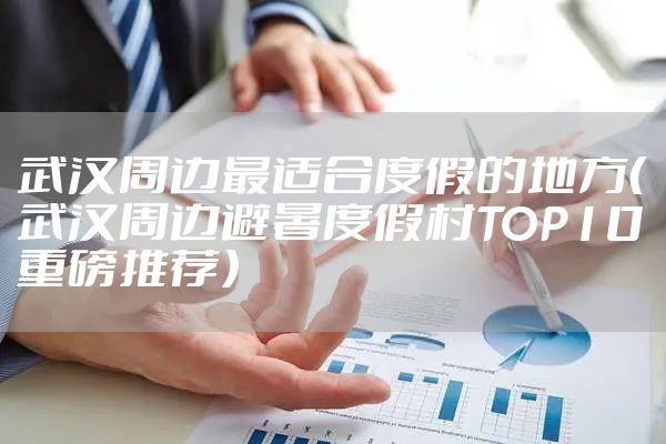 武汉周边最适合度假的地方（武汉周边避暑度假村TOP10重磅推荐）