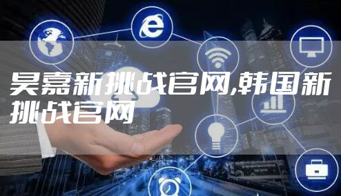 昊嘉新挑战官网,韩国新挑战官网