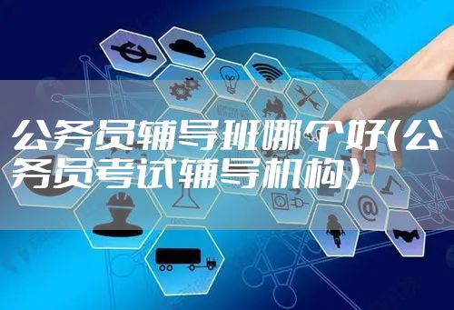 公务员辅导班哪个好（公务员考试辅导机构）