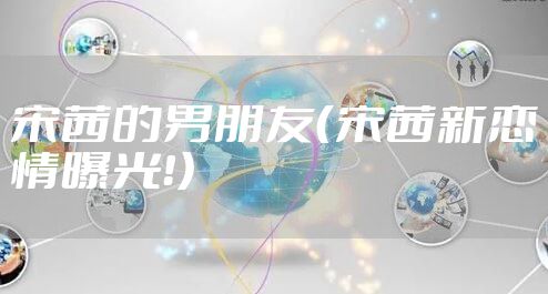 宋茜的男朋友（宋茜新恋情曝光！）