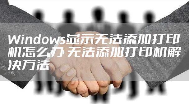 Windows显示无法添加打印机怎么办 无法添加打印机解决方法