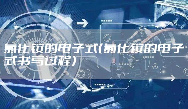 氯化铵的电子式（氯化铵的电子式书写过程）