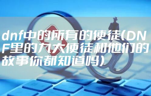 dnf中的所有的使徒（DNF里的九大使徒和他们的故事你都知道吗）