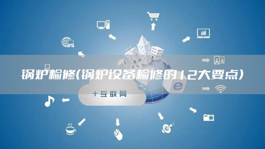 锅炉检修（锅炉设备检修的12大要点）