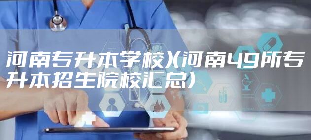 河南专升本学校）（河南49所专升本招生院校汇总）
