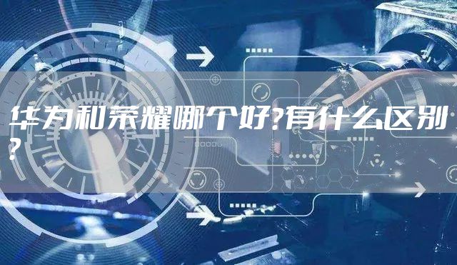 华为和荣耀哪个好？有什么区别？