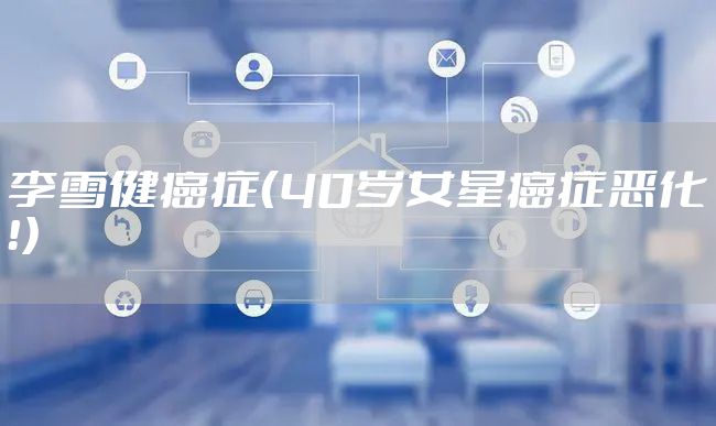 李雪健癌症（40岁女星癌症恶化！）