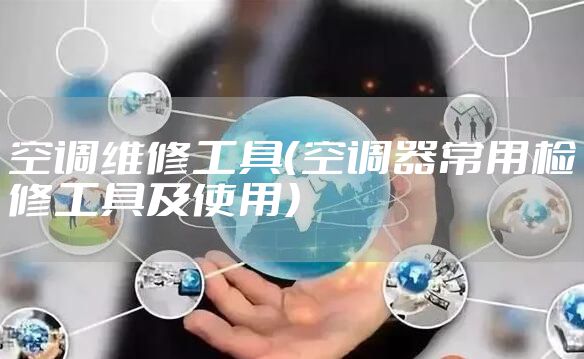 空调维修工具（空调器常用检修工具及使用）