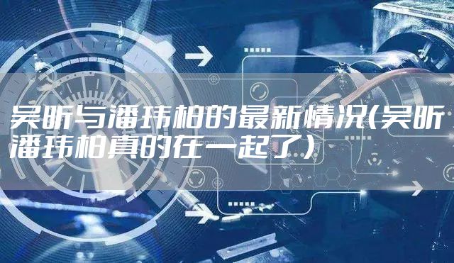 吴昕与潘玮柏的最新情况（吴昕潘玮柏真的在一起了）