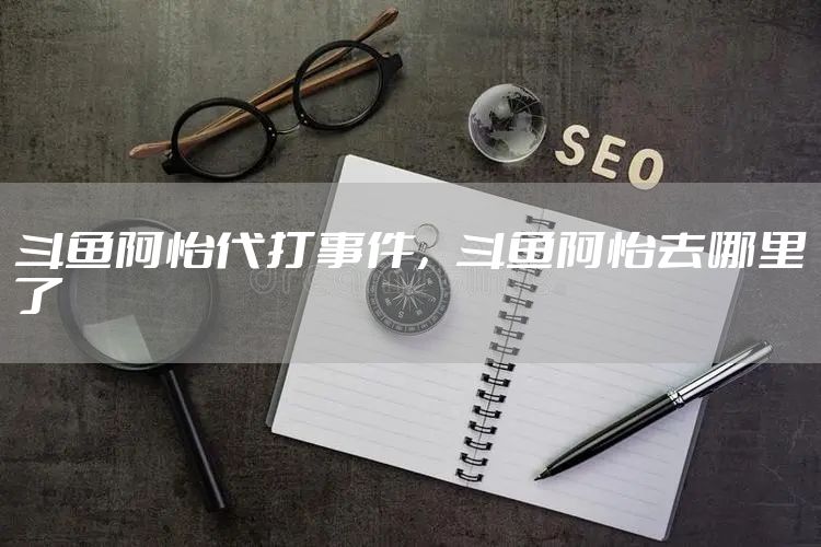 斗鱼阿怡代打事件，斗鱼阿怡去哪里了