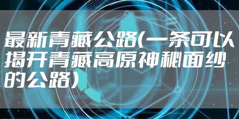 最新青藏公路（一条可以揭开青藏高原神秘面纱的公路）