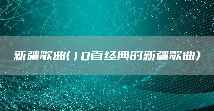 新疆歌曲（10首经典的新疆歌曲）