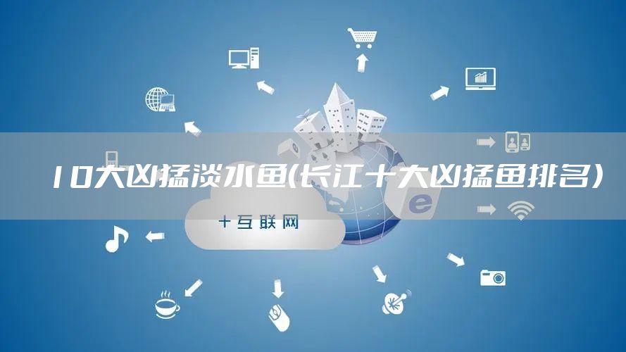 10大凶猛淡水鱼（长江十大凶猛鱼排名）